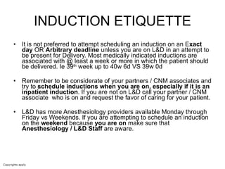 INDUCTION ETIQUETTE It is not preferred to attempt scheduling an induction on an E xact day  OR  Arbitrary deadline  unless you are on L&D in an attempt to be present for Delivery. Most medically indicated inductions are associated with @ least a week or more in which the patient should be delivered. Ie 39 th  week up to 40w 6d VS 39w 0d Remember to be considerate of your partners / CNM associates and try to  schedule inductions when you are on, especially if it is an inpatient induction . If you are not on L&D call your partner / CNM associate  who is on and request the favor of caring for your patient.  L&D has more Anesthesiology providers available Monday through Friday vs Weekends. If you are attempting to schedule an induction on the  weekend  because  you are on  make sure that  Anesthesiology / L&D Staff  are aware.  