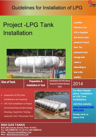 Guidelines for Installation of LPG 
BNH GAS TANKS 
B-23, MAYANAGRI, DAPODI, PUNE- 411012. 
TEL: 020-30686720 / 21/ 22 FAX: 020-30686723 
EMAIL : BNHGASTANKS@GMAIL.COM 
WEB : WWW.BNHGASTANKS.COM 
For More Details 
about Installation 
of LPG Tank 
Installations 
visit this website: 
www.gastankinstall 
ation.com 
Kindly click to 
above link. 
• Inspection of LPG Tank 
Installations are required. 
• LPG Tank Installation is Project 
Commissioning includes Design 
Drawing, Inspection, Testing – 
Hydraulic Test / Pneumatic Test. 
2014 
Installation Of LPG Above 
Ground & Under Ground 
Tank 
Project -LPG Tank 
Installation 
