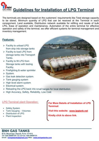 Guidelines for Installation of LPG Terminal 
The terminals are designed based on the customers’ requirements like Total storage capacity 
to be stored, Minimum quantity of LPG that can be received at the Terminal in each 
consignment, Land available, Distribution network available for refilling and resale of bulk 
LPG, Ease of operation and maintenance, Automation of the entire terminal for effective 
operation and safety of the terminal, we offer efficient systems for terminal management and 
inventory management. 
Features: 
 Facility to unload LPG 
from ship into storage tanks 
 Facility to load LPG from 
storage tanks into Transport 
Tanks. 
 Facility to fill LPG from 
Storage tanks with testing 
Facility. 
 Firefighting  water sprinkler 
 System. 
 Gas leak detection system. 
 Tank gauging system 
 High level alarm system 
 Electrical system. 
 Reloading the LPG back into small barges for local distribution. 
 High Accuracy, Safety, Reliability, Low Cost. 
Safety System 
Tank Gauging - Volumes 
Distribution of LPG 
Plant Inspection 
For More Details of Installation of LPG 
Terminal: 
Visit this website: www.lpgtank.net 
Kindly click to above link. 
_________________________________________________ 
BNH GAS TANKS 
B-23, Mayanagri, Dapodi, Pune- 411012. 
Tel: 020-30686720 / 21/ 22 Fax: 020-30686723 
Email : bnhgastanks@gmail.com Web : www.bnhgastanks.com 
