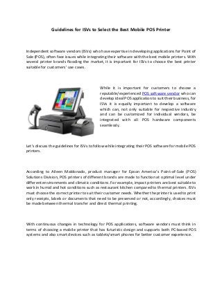 Guidelines for ISVs to Select the Best Mobile POS Printer
Independent software vendors (ISVs) who have expertise in developing applications for Point of
Sale (POS), often face issues while integrating their software with the best mobile printers. With
several printer brands flooding the market, it is important for ISVs to choose the best printer
suitable for customers’ use cases.
While it is important for customers to choose a
reputable/experienced POS software vendor who can
develop ideal POS application to suit their business, for
ISVs it is equally important to develop a software
which can, not only suitable for respective industry
and can be customized for individual vendors, be
integrated with all POS hardware components
seamlessly.
Let’s discuss the guidelines for ISVs to follow while integrating their POS software for mobile POS
printers.
According to Aileen Maldonado, product manager for Epson America’s Point-of-Sale (POS)
Solutions Division, POS printers of different brands are made to function at optimal level under
different environments and climatic conditions. For example, impact printers are best suitable to
work in humid and hot conditions such as restaurant kitchen compared to thermal printers. ISVs
must choose the correct printer to suit their customer needs. Whether the printer is used to print
only receipts, labels or documents that need to be preserved or not, accordingly, choices must
be made between thermal transfer and direct thermal printing.
With continuous changes in technology for POS applications, software vendors must think in
terms of choosing a mobile printer that has futuristic design and supports both PC-based POS
systems and also smart devices such as tablets/smart phones for better customer experience.
 