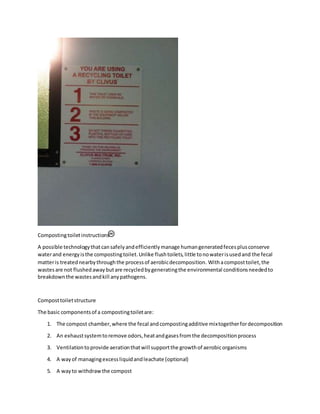 Compostingtoiletinstructions
A possible technologythatcansafelyandefficientlymanage humangeneratedfecesplusconserve
waterand energyisthe compostingtoilet.Unlike flushtoilets,little tonowaterisusedand the fecal
matteris treatednearbythroughthe processof aerobicdecomposition. Withacomposttoilet,the
wastesare not flushedawaybutare recycledbygeneratingthe environmental conditionsneededto
breakdownthe wastesandkill anypathogens.
Composttoiletstructure
The basic componentsof a compostingtoiletare:
1. The compost chamber,where the fecal andcompostingadditive mixtogetherfordecomposition
2. An exhaustsystemtoremove odors,heatandgasesfromthe decompositionprocess
3. Ventilationtoprovide aerationthatwill supportthe growthof aerobicorganisms
4. A wayof managingexcessliquidandleachate (optional)
5. A wayto withdrawthe compost
 
