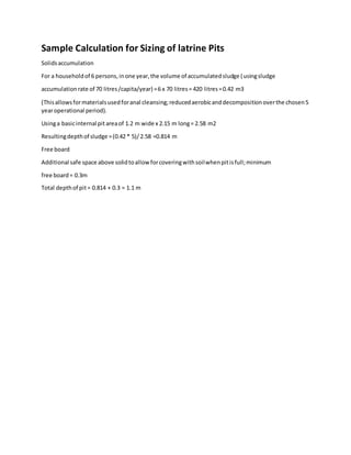 Sample Calculation for Sizing of latrine Pits
Solidsaccumulation
For a householdof 6 persons,inone year,the volume of accumulatedsludge (usingsludge
accumulationrate of 70 litres/capita/year) =6 x 70 litres= 420 litres=0.42 m3
(Thisallowsformaterialsusedforanal cleansing;reducedaerobicanddecompositionoverthe chosen5
yearoperational period).
Usinga basicinternal pit areaof 1.2 m wide x 2.15 m long= 2.58 m2
Resultingdepthof sludge =(0.42 * 5)/2.58 =0.814 m
Free board
Additional safe space above solidtoallow forcoveringwithsoilwhenpitisfull;minimum
free board= 0.3m
Total depthof pit= 0.814 + 0.3 = 1.1 m
 