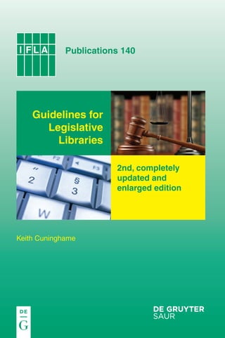 ifla140_cover.qxp

20.11.2009

11:13

Seite 1

IFLA 140

The Author is a former staff member of the UK House of Commons Library in London.

Guidelines for Legislative Libraries

The scale of change in the provision of information and research
services since the original edition of this guide, in particular the
development of the Internet, meant that it soon became clear
that a more or less complete re-write was needed, rather than
simply a revision of the existing text. However, in the drafting of
the new edition we have kept to the spirit of the original, which
we know has been a valuable tool for many.
This is the 2nd, completely updated and enlarged edition of IFLA
Publications Vol 64 (1993).

2nd edition

WWW.DEGRUYTER.COM
ISBN 978-3-598-22045-6

Publications 140

Guidelines for
Legislative
Libraries
2nd, completely
updated and
enlarged edition

Keith Cuninghame

 