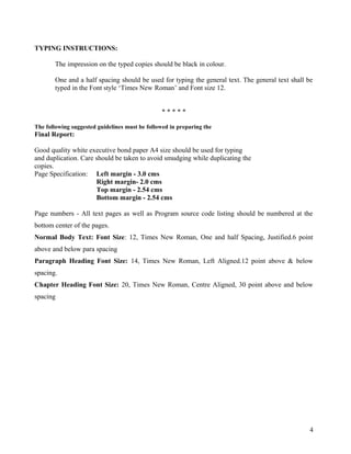 TYPING INSTRUCTIONS:
The impression on the typed copies should be black in colour.
One and a half spacing should be used for typing the general text. The general text shall be
typed in the Font style ‘Times New Roman’ and Font size 12.
* * * * *
The following suggested guidelines must be followed in preparing the
Final Report:
Good quality white executive bond paper A4 size should be used for typing
and duplication. Care should be taken to avoid smudging while duplicating the
copies.
Page Specification: Left margin - 3.0 cms
Right margin- 2.0 cms
Top margin - 2.54 cms
Bottom margin - 2.54 cms
Page numbers - All text pages as well as Program source code listing should be numbered at the
bottom center of the pages.
Normal Body Text: Font Size: 12, Times New Roman, One and half Spacing, Justified.6 point
above and below para spacing
Paragraph Heading Font Size: 14, Times New Roman, Left Aligned.12 point above & below
spacing.
Chapter Heading Font Size: 20, Times New Roman, Centre Aligned, 30 point above and below
spacing
4
 