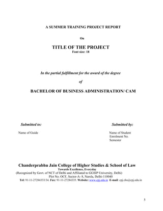 A SUMMER TRAINING PROJECT REPORT
On
TITLE OF THE PROJECT
Font size: 18
In the partial fulfillment for the award of the degree
of
BACHELOR OF BUSINESS ADMINISTRATION/ CAM
Submitted to: Submitted by:
Name of Guide Name of Student
Enrolment No.
Semester
Chanderprabhu Jain College of Higher Studies & School of Law
Towards Excellence, Everyday
(Recognized by Govt. of NCT of Delhi and Affiliated to GGSIP University, Delhi)
Plot No. OCF, Sector-A- 8, Narela, Delhi-110040
Tel: 91-11-27284333/34. Fax: 91-11-27284335. Website: www.cpj.edu.in E-mail: cpj.chs@cpj.edu.in
5
 