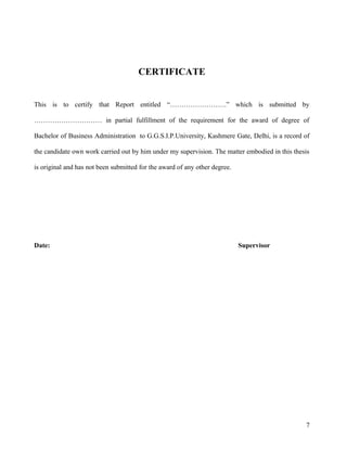 CERTIFICATE
This is to certify that Report entitled “…………………….” which is submitted by
………………………… in partial fulfillment of the requirement for the award of degree of
Bachelor of Business Administration to G.G.S.I.P.University, Kashmere Gate, Delhi, is a record of
the candidate own work carried out by him under my supervision. The matter embodied in this thesis
is original and has not been submitted for the award of any other degree.
Date: Supervisor
7
 