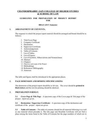 CHANDERPRABHU JAIN COLLEGE OF HIGHER STUDIES
& SCHOOL OF LAW
GUIDELINES FOR PREPARATION OF PROJECT REPORT
FOR
BBA/CAM V Semester
1. ARRANGEMENT OF CONTENTS:
The sequence in which the project report material should be arranged and bound should be as
follows:
1. Title/Cover Page
2. Company Certificate
3. Declaration
4. Supervisor Certificate
5. Acknowledgement
6. Table of Contents
7. List of Tables
8. List of Figures
9. List of Symbols, Abbreviations and Nomenclature
10. Abstract
11. Chapters
12. Objective and scope of the Project
13. Methodology
14. References/ Bibliography
15. Annexure
The table and figures shall be introduced in the appropriate places.
2. PAGE DIMENSION AND BINDING SPECIFICATIONS:
The dimension of the project report should be in A4 size. The cover should be printed in
black letters and the text for printing should be identical.
3. PREPARATION FORMAT:
3.1 Cover Page & Title Page – A specimen copy of the Cover page & Title page of the
project report are given.
3.2 Declaration / Supervisor Certificate – A specimen copy of the declaration and
certificate of the project report are given.
3.3 Table of Contents – The table of contents should list all material following it as well
as any material which precedes it. The title page and Bonafide Certificate will not find a
place among the items listed in the Table of Contents but the page numbers of which are in
1
 