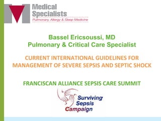 Bassel Ericsoussi, MD
Pulmonary & Critical Care Specialist
CURRENT	
  INTERNATIONAL	
  GUIDELINES	
  FOR	
  
MANAGEMENT	
  OF	
  SEVERE	
  SEPSIS	
  AND	
  SEPTIC	
  SHOCK	
  
	
  
FRANCISCAN	
  ALLIANCE	
  SEPSIS	
  CARE	
  SUMMIT	
  	
  
 