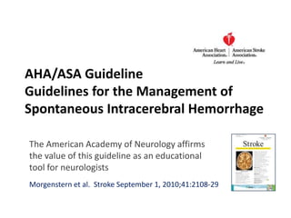 AHA/ASA GuidelineGuidelines for the Management of Spontaneous IntracerebralHemorrhage The American Academy of Neurology affirms the value of this guideline as an educational tool for neurologists Morgenstern et al.  Stroke September 1, 2010;41:2108-29 