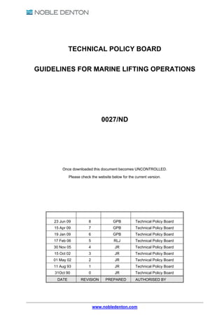 TECHNICAL POLICY BOARD

GUIDELINES FOR MARINE LIFTING OPERATIONS




                                0027/ND




         Once downloaded this document becomes UNCONTROLLED.

             Please check the website below for the current version.




    23 Jun 09           8              GPB          Technical Policy Board
    15 Apr 09            7             GPB          Technical Policy Board
    19 Jan 09           6              GPB          Technical Policy Board
    17 Feb 06            5             RLJ          Technical Policy Board
    30 Nov 05            4              JR          Technical Policy Board
    15 Oct 02            3              JR          Technical Policy Board
    01 May 02            2              JR          Technical Policy Board
    11 Aug 93            1              JR          Technical Policy Board
     31Oct 90            0              JR          Technical Policy Board
      DATE          REVISION      PREPARED          AUTHORISED BY




                             www.nobledenton.com
 