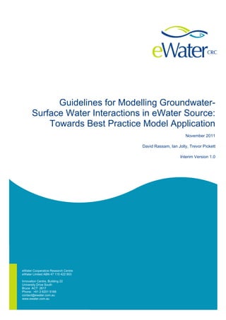 eWater Cooperative Research Centre 
eWater Limited ABN 47 115 422 903 
Innovation Centre, Building 22 
University Drive South 
Bruce ACT 2617 
Phone: +61 2 6201 5168 
contact@ewater.com.au 
www.ewater.com.au 
Guidelines for Modelling Groundwater- Surface Water Interactions in eWater Source: Towards Best Practice Model Application 
November 2011 
David Rassam, Ian Jolly, Trevor Pickett 
Interim Version 1.0  