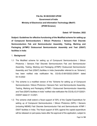 Page 1 of 30
File No. W-38/23/2021-IPHW
Government of India
Ministry of Electronics and Information Technology (MeitY)
(IPHW Division)
Dated: 10th October, 2022
Subject: Guidelines for effective functioning of the Modified scheme for setting up
of Compound Semiconductors / Silicon Photonics / Sensors Fab/ Discrete
Semiconductors Fab and Semiconductor Assembly, Testing, Marking and
Packaging (ATMP)/ Outsourced Semiconductor Assembly and Test (OSAT)
facilities in India
1. Background
1.1 The Modified scheme for setting up of Compound Semiconductors / Silicon
Photonics / Sensors Fab/ Discrete Semiconductors Fab and Semiconductor
Assembly, Testing, Marking and Packaging (ATMP)/ Outsourced Semiconductor
Assembly and Test (OSAT) facilities in India (hereinafter referred to as ‘Scheme’)
has been notified vide notification No. CG-DL-E-06102022-239341 dated
04.10.2022
1.2 The scheme is a modified version of the “Scheme for setting up of Compound
Semiconductors / Silicon Photonics / Sensors Fab / and Semiconductor Assembly,
Testing, Marking and Packaging (ATMP) / Outsourced Semiconductor Assembly
and Test (OSAT) facilities in India” notified vide notification No CG-DL-E-21122021-
232047 dated 21.12.2021.
1.3 The scheme shall extend a fiscal support of 50% of the Capital Expenditure for
setting up of Compound Semiconductors / Silicon Photonics (SiPh) / Sensors
(including MEMS) Fab/ Discrete Semiconductor Fab and Semiconductor ATMP /
OSAT facilities in India. The fiscal support of 50% against the capital expenditure
will be released on pari-passu basis after the approval of the application, subject to
 