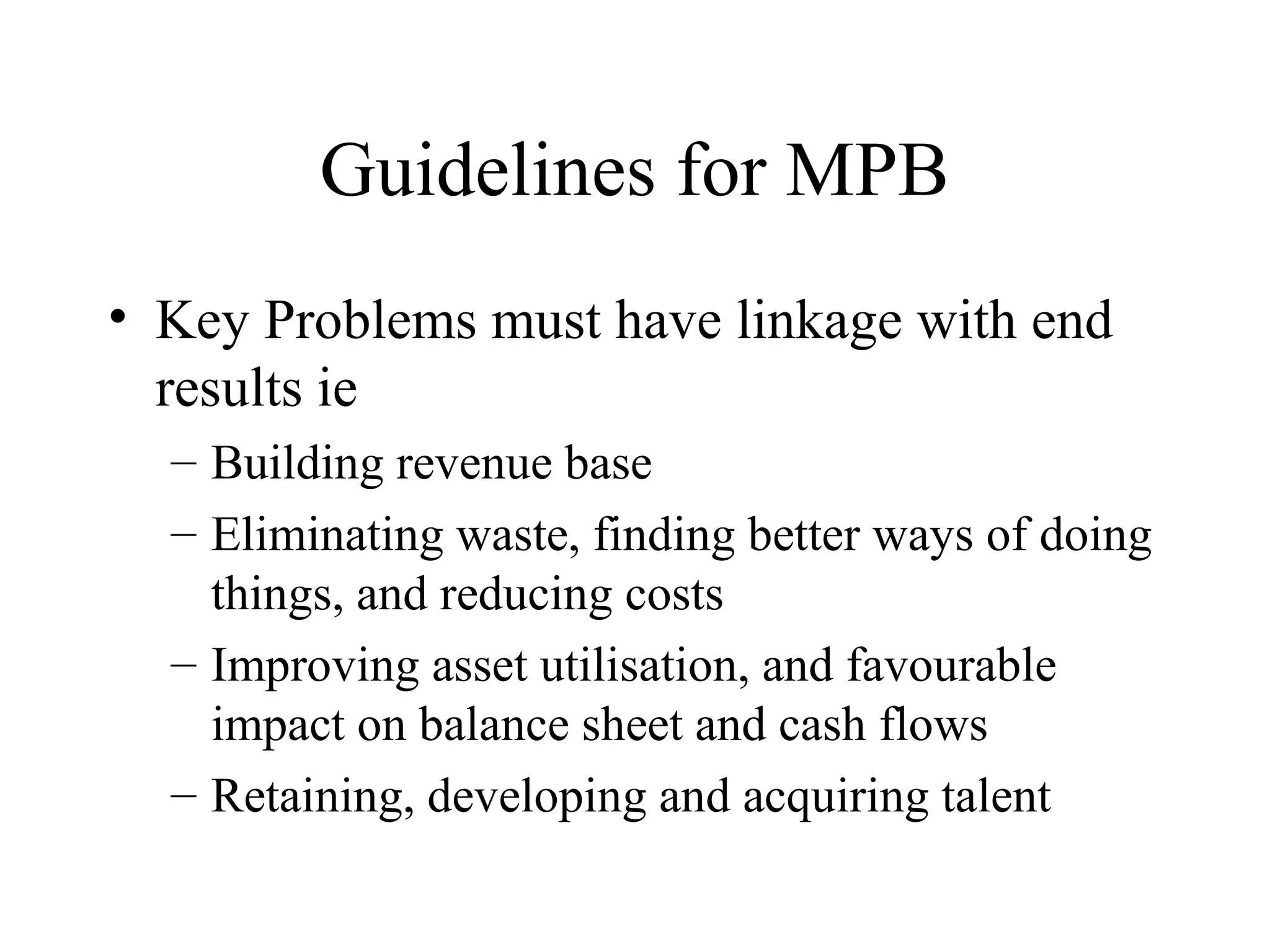 Guidelines for MPB
• Key Problems must have linkage with end
results ie
– Building revenue base
– Eliminating waste, finding better ways of doing
things, and reducing costs
– Improving asset utilisation, and favourable
impact on balance sheet and cash flows
– Retaining, developing and acquiring talent