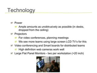 Technology,[object Object],Power,[object Object],Ample amounts as unobtrusively as possible (in desks, dropped from the ceiling),[object Object],Projectors,[object Object],For video conferences, planning meetings,[object Object],We see more teams using large screen LCD TV’s for this,[object Object],Video conferencing and Smart boards for distributed teams,[object Object],High definition web cameras work well,[object Object],Large Flat Panel Monitors - two per workstation (>20 inch),[object Object]