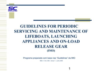 GUIDELINES FOR PERIODIC
SERVICING AND MAINTENANCE OF
    LIFEBOATS, LAUNCHING
   APPLIANCES AND ON-LOAD
        RELEASE GEAR
                               (IMO)

   Programa preparado com base nas “Guidelines” da IMO
                   MSC.1 / Circ.1206 – Annex 1 – Junho 2009




                                                              1
 