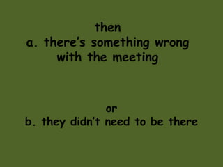 then
a. there’s something wrong
with the meeting
or
b. they didn’t need to be there
 