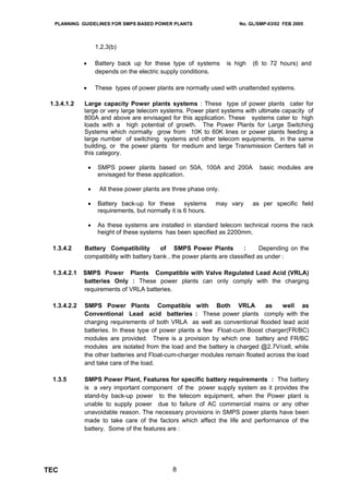 PLANNING GUIDELINES FOR SMPS BASED POWER PLANTS                         No. GL/SMP-03/02 FEB 2005




                      1.2.3(b)

              •       Battery back up for these type of systems       is high   (6 to 72 hours) and
                      depends on the electric supply conditions.

              •       These types of power plants are normally used with unattended systems.

 1.3.4.1.2    Large capacity Power plants systems : These type of power plants cater for
              large or very large telecom systems. Power plant systems with ultimate capacity of
              800A and above are envisaged for this application. These systems cater to high
              loads with a high potential of growth. The Power Plants for Large Switching
              Systems which normally grow from 10K to 60K lines or power plants feeding a
              large number of switching systems and other telecom equipments, in the same
              building, or the power plants for medium and large Transmission Centers fall in
              this category.

                  •   SMPS power plants based on 50A, 100A and 200A               basic modules are
                      envisaged for these application.

                  •    All these power plants are three phase only.

                  •   Battery back-up for these systems           may vary      as per specific field
                      requirements, but normally it is 6 hours.

                  •   As these systems are installed in standard telecom technical rooms the rack
                      height of these systems has been specified as 2200mm.

  1.3.4.2     Battery Compatibility        of SMPS Power Plants           :      Depending on the
              compatibility with battery bank , the power plants are classified as under :

  1.3.4.2.1   SMPS Power Plants Compatible with Valve Regulated Lead Acid (VRLA)
              batteries Only : These power plants can only comply with the charging
              requirements of VRLA batteries.

  1.3.4.2.2   SMPS Power Plants Compatible with Both VRLA                     as    well as
              Conventional Lead acid batteries : These power plants comply with the
              charging requirements of both VRLA as well as conventional flooded lead acid
              batteries. In these type of power plants a few Float-cum Boost charger(FR/BC)
              modules are provided. There is a provision by which one battery and FR/BC
              modules are isolated from the load and the battery is charged @2.7V/cell, while
              the other batteries and Float-cum-charger modules remain floated across the load
              and take care of the load.

  1.3.5       SMPS Power Plant, Features for specific battery requirements : The battery
              is a very important component of the power supply system as it provides the
              stand-by back-up power to the telecom equipment, when the Power plant is
              unable to supply power due to failure of AC commercial mains or any other
              unavoidable reason. The necessary provisions in SMPS power plants have been
              made to take care of the factors which affect the life and performance of the
              battery. Some of the features are :




TEC                                               8
 