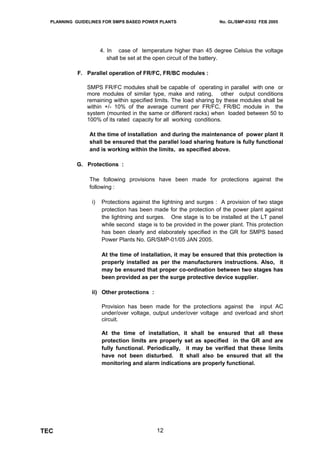 PLANNING GUIDELINES FOR SMPS BASED POWER PLANTS                   No. GL/SMP-03/02 FEB 2005




                      4. In case of temperature higher than 45 degree Celsius the voltage
                         shall be set at the open circuit of the battery.

            F. Parallel operation of FR/FC, FR/BC modules :

               SMPS FR/FC modules shall be capable of operating in parallel with one or
               more modules of similar type, make and rating, other output conditions
               remaining within specified limits. The load sharing by these modules shall be
               within +/- 10% of the average current per FR/FC, FR/BC module in the
               system (mounted in the same or different racks) when loaded between 50 to
               100% of its rated capacity for all working conditions.

                At the time of installation and during the maintenance of power plant it
                shall be ensured that the parallel load sharing feature is fully functional
                and is working within the limits, as specified above.

           G. Protections :

                The following provisions have been made for protections against the
                following :

                 i)   Protections against the lightning and surges : A provision of two stage
                      protection has been made for the protection of the power plant against
                      the lightning and surges. One stage is to be installed at the LT panel
                      while second stage is to be provided in the power plant. This protection
                      has been clearly and elaborately specified in the GR for SMPS based
                      Power Plants No. GR/SMP-01/05 JAN 2005.

                      At the time of installation, it may be ensured that this protection is
                      properly installed as per the manufacturers instructions. Also, it
                      may be ensured that proper co-ordination between two stages has
                      been provided as per the surge protective device supplier.

                 ii) Other protections :

                      Provision has been made for the protections against the input AC
                      under/over voltage, output under/over voltage and overload and short
                      circuit.

                      At the time of installation, it shall be ensured that all these
                      protection limits are properly set as specified in the GR and are
                      fully functional. Periodically, it may be verified that these limits
                      have not been disturbed. It shall also be ensured that all the
                      monitoring and alarm indications are properly functional.




TEC                                        12
 