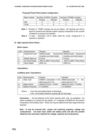 PLANNING GUIDELINES FOR SMPS BASED POWER PLANTS                         No. GL/SMP-03/02 FEB 2005




               Proposed Power Plant system configuration :

                 Basic module      Number of FR/FC modules       Number of FR/BC modules
                                     Present      Ultimate         Present        Ultimate
                 25A                    2             2               1               1
                 12.5A                  4             4               2               2

              Note 1 : Number of FR/BC modules are as per battery AH capacity and will be
                       same for present and ultimate system capacity irrespective of the number
                       of batteries at present and ultimate.
              Note 2 : In case      redundant unit is faulty defer the boost charging till it is
                       repaired or replaced

 B. High capacity Power Plants :

      Basic inputs :

       S.No.     Requirements        Present                         Ultimate
       i.        Equipment Load      400A(includes     Equipments,   800A(includes Equipments,
                                     Inverters and other loads)      Inverters and other loads)
       ii.       Battery Back-up     6 hours                         6 hours
       iii.      AC Input Range      320V to 480V Three phase         320V to 480V Three phase
       iv.       Rack Height         2200 mm                         2200 mm


      Calculations :

      a) Battery bank Calculations :

      S.No. Requirements             Present                      Ultimate
       a)   Daily load               2460AH (calculated in the    4860H(calculated in the
                                     same way as in (1))          same way as in (1))
       b)       Battery Bank         2460/(0.8*0.83) = 3705H      4860/(0.8*0.83) = 7319AH
       c)       Battery Proposed     2 X 2500AH                   3 X 2500AH

              Where   : 0.8 is the permissible Depth of Discharge
                      : 0.83 is the battery effective capacity @ C/6 discharge

          Conclusion : As the batteries of the same capacity shall only be paralleled, the
          option available is to choose the two battery of a capacity of 2500AH for the present
          composition of the battery bank. While one may be added at the later stage whenever
          required.

          Note : It may be ensured that proper cell matching (capacity, voltage and
          conductance) has been done within the battery bank and also the parallel
          batteries have also been matched for voltage, capacity and conductance.




TEC                                            19
 