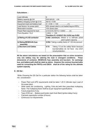 PLANNING GUIDELINES FOR SMPS BASED POWER PLANTS                       No. GL/SMP-03/02 FEB 2005




      Calculations :

      Load Ultimate                         X
      Battery capacity @ C/6                6X/0.8/0.83 = 9X
      Battery charging current @ C/10       9X/10 = 0.9X
      Equipment load and battery load       X + 0.9X = 1.9X …………..(1)
      Load factors for power plant          90% (power plant is not loaded beyond 90%)
      Redundant modules                     10% worst case
      Power Plant required for load         U X 0.9 X (10/11) = 0.82U …… (2)
      From Equation 1 & 2                    0.82U = 1.9X
                                            Therefore X = (0.82U/1.9)= 0.43U say 0.45U
      a) Rating of LVD contactor            0.45U (minimum) Where U is Ultimate power
                                                                plant system capacity
      b) Rating MCB/Knife fuse              0.55U :Taking a safety factor of 1.25 into account
         assembly
      c) Bus-bars and Cables                0.7U : Taking 1.5 as the safety factor because
                                                   bus-bar/cables do not have any short
                                                   circuit protection.

      All the above calculations are based on the presumption that on some occasions
      only one battery may be catering the load in emergent conditions. These
      dimensions of contactor, MCB/Knife fuse assembly and bus-bars for exchange
      bus, and battery path shall be rated as above. However the common bus-bar/cable
      used for connecting the FR/FCs and DSCA shall be of the rating for the ultimate
      system capacity.

 D. DG Set :

       While Choosing the DG Set for a particular station the following factors shall be taken
      into consideration :

       -   Power Plant and UPS requirements shall be taken 1.25 X Ultimate input Load of
           the power plant.
       -   Other loads (Air conditioning, Lighting, Fans etc.)with their prescribed multiplying
           factor. The multiplying factor shall be as per equipment specifications.
       -   Future projections if any
       -   Type of DG set - Battery push-button start/ Auto Start( Ignition delay if any).
       -   Fuel tank capacity(for number of hours).
       -   Continuous run requirements




TEC                                         22
 