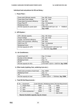 PLANNING GUIDELINES FOR SMPS BASED POWER PLANTS                       No. GL/SMP-03/02 FEB 2005




      Individual load calculations for DG set Sizing :

        i. Power Plant :

            Power plant Ultimate capacity            Say 800 Amps
            Power plant Float Voltage                Say 54 Volts
            Power plant Conversion efficiency        Say 85%
            Power Plant PF                           Say 0.9 absolute
            Multiplying Factor                       Say 1.25
            DG Set capacity for power plant          ((800*54)/(0.85*0.9))*1.25   =   70588VA
                                                     Say 71KW

       ii. UPS System :

            UPS Ultimate capacity                    Say 100 Amps
            Output Voltage                           Say 230 Volts
            Inverter Conversion efficiency           Say 85%
            FR/FC Unit conversion efficiency         Say 85%
            FR/FC Unit PF                            Say 0.9 absolute
            Multiplying Factor                       Say 1.25
            DG Set capacity for UPS                  ((100*230)/(0.85* 0.85*0.9))*1.25
                                                      = 44214VA Say 44KW

        iii. Air Conditioners :

            Load of each AC                         Say 15 Amps
            Number of ACs Ultimate                   Say 2
            Multiplying Factor                      Say 1.5
            AC PF                                   Say 0.8 lag
            DG Set capacity for ACs                 (15*2*230*1.5)/0.8 = 12937VA Say 13KW

        iv. Other loads (Lighting, fans, soldering irons etc.) :

            Total Load summation of each load        Say 500W
            Multiplying Factor                       Say 1.2
            PF                                       Say 0.8 lag
            DG Set capacity for load                 ((500*1.2)/0.8 = 750Watts Say 750W

        v. Total DG Set Requirements :

           S. No.  Equipment         Load Ultimate Multiplying factor DG Set Requirement
                1. Power Plant               800A          1.25        71KW
                2. UPS                       100A           1.25        44KW
                3. ACs                       15*2           1.50       13KW
                4. Other accessories        500W            1.20       750W
                                       Total                           128.75 KW
               Nearest Available capacity may be chosen




TEC                                          23
 