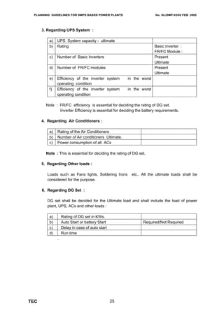 PLANNING GUIDELINES FOR SMPS BASED POWER PLANTS                        No. GL/SMP-03/02 FEB 2005




      3. Regarding UPS System :

          a)   UPS System capacity - ultimate
          b)   Rating                                                  Basic inverter :
                                                                       FR/FC Module :
          c)   Number of Basic Inverters                               Present
                                                                       Ultimate
          d)   Number of FR/FC modules                                 Present
                                                                       Ultimate
          e)   Efficiency of the inverter system        in the worst
               operating condition
          f)   Efficiency of the inverter system        in the worst
               operating condition

        Note : FR/FC efficiency is essential for deciding the rating of DG set.
               Inverter Efficiency is essential for deciding the battery requirements.

      4. Regarding Air Conditioners :

          a)   Rating of the Air Conditioners
          b)   Number of Air conditioners Ultimate.
          c)   Power consumption of all ACs

        Note : This is essential for deciding the rating of DG set.

      5. Regarding Other loads :

         Loads such as Fans lights, Soldering Irons       etc.. All the ultimate loads shall be
         considered for the purpose.

      6. Regarding DG Set :

         DG set shall be decided for the Ultimate load and shall include the load of power
         plant, UPS, ACs and other loads :

          a)       Rating of DG set in KWs.
          b)       Auto Start or battery Start                   Required/Not Required
          c)       Delay in case of auto start
          d)       Run time
               .




TEC                                              25
 