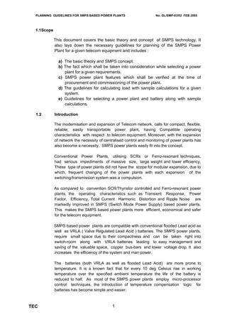 PLANNING GUIDELINES FOR SMPS BASED POWER PLANTS                    No. GL/SMP-03/02 FEB 2005



  1.1Scope

             This document covers the basic theory and concept of SMPS technology. It
             also lays down the necessary guidelines for planning of the SMPS Power
             Plant for a given telecom equipment and includes :

               a) The basic theory and SMPS concept.
               b) The fact which shall be taken into consideration while selecting a power
                  plant for a given requirements.
               c) SMPS power plant features which shall be verified at the time of
                  procurement and commissioning of the power plant.
               d) The guidelines for calculating load with sample calculations for a given
                  system.
               e) Guidelines for selecting a power plant and battery along with sample
                  calculations.

  1.2        Introduction

             The modernisation and expansion of Telecom network, calls for compact, flexible,
             reliable, easily transportable power plant, having Compatible operating
             characteristics with respect to telecom equipment. Moreover, with the expansion
             of network the necessity of centralised control and monitoring of power plants has
             also become a necessity. SMPS power plants easily fit into the concept.

             Conventional Power Plants, utilising SCRs or Ferro-resonant techniques,
             had serious impediments of massive size, large weight and lower efficiency.
             These type of power plants did not have the scope for modular expansion, due to
             which, frequent changing of the power plants with each expansion of the
             switching/transmission system was a compulsion.

             As compared to convention SCR/Thyristor controlled and Ferro-resonant power
             plants, the operating characteristics such as Transient Response, Power
             Factor, Efficiency, Total Current Harmonic Distortion and Ripple Noise are
             markedly improved in SMPS (Switch Mode Power Supply) based power plants.
             This makes the SMPS based power plants more efficient, economical and safer
             for the telecom equipment.

             SMPS based power plants are compatible with conventional flooded Lead acid as
             well as VRLA ( Valve Regulated Lead Acid ) batteries. The SMPS power plants,
             require small space due to their compactness and can be taken right into
             switch-room along with VRLA batteries leading to easy management and
             saving of the valuable space, copper bus-bars and lower voltage drop. It also
             increases the efficiency of the system and man power.

             The batteries (both VRLA as well as flooded Lead Acid) are more prone to
             temperature. It is a known fact that for every 10 deg Celsius rise in working
             temperature over the specified ambient temperature the life of the battery is
             reduced to half. As most of the SMPS power plants employ micro-processor
             control techniques, the introduction of temperature compensation logic for
             batteries has become simple and easier.



TEC                                          1
 
