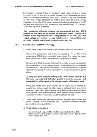 PLANNING GUIDELINES FOR SMPS BASED POWER PLANTS                    No. GL/SMP-03/02 FEB 2005




           For example, removed of load or increase in input voltage will give a signal
           to control circuit to shorten the pulses duration i.e. to correspondingly reduce
           value of `D' to maintain constant value of Vo. Similarly, if the load is increased
           or the input voltage decreases, the width of pulse would be correspondingly
           increased i.e. the value of `D' would increase to maintain constant value of Vo. “D”
           will alter with variations in input voltage and output load to keep Vo constant.
           That is how regulation is obtained.

             The underlying difference between the conventional and the SMPS
            systems is that while in the former the regulated output voltage is a
            function of low frequency input AC voltage (50 Hz), in the later case, the
            output voltage is a function of very high frequency voltage of the order
            of 20 KHz - 100 KHz due to which response time is very fast.

 1.3.2     Salient Features of SMPS Technology :

            •   SMPS based power plants use very high frequency switching due to which :

            •   Size of the transformers and chokes is reduced to 10 to 15% of the
                conventional SCR/Thyristor controlled power plants. This makes the power
                plant compact due to which a lot of saving in floor area is achieved.

            •   Being small and light in weight, fit perfectly in modular concept. Up-gradation
                of the capacity in modular system is easy, simply plugging-in the additional
                modules adds to the capacity, with the limit of ultimate capacity and does not
                require the scrapping of existing power plant as in case conventional power
                plants.

                As the power plant can grow only up-to its rated ultimate capacity, it is
                therefore very important that future growth is properly assessed and
                accounted for, while choosing the ultimate capacity of the power plant.

            •   Being light weight, these power plants, do not require to be installed on
                ground floor and can easily be taken close to technical room, even in the
                equipment room itself, which reduces the voltage drop to make the system
                more efficient. These power plants with VRLA batteries can be installed in the
                equipment room thus reducing the bus-bar length and the cost.

            •   These power plants have very high conversion efficiency and consume less
                power resulting in low operational cost. Conversion efficiency of these
                power plants are as given below :

            a) Single phase power plants :

                - At nominal input, output and full rated load shall be better than 89%.
                - Other specified Input, output conditions and load between 50% to 100%
                  shall be better than 85%.




TEC                                         4
 