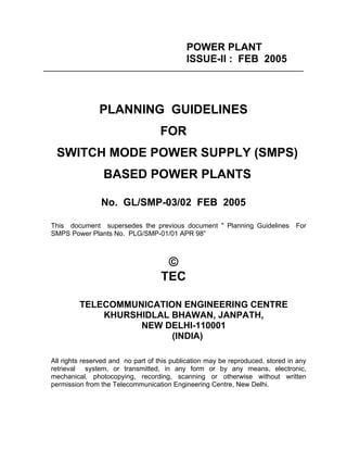 POWER PLANT
                                              ISSUE-II : FEB 2005
___________________________________________________________________________




                 PLANNING GUIDELINES
                                     FOR
   SWITCH MODE POWER SUPPLY (SMPS)
                   BASED POWER PLANTS

                  No. GL/SMP-03/02 FEB 2005

  This document supersedes the previous document " Planning Guidelines            For
  SMPS Power Plants No. PLG/SMP-01/01 APR 98”



                                       ©
                                      TEC

           TELECOMMUNICATION ENGINEERING CENTRE
               KHURSHIDLAL BHAWAN, JANPATH,
                     NEW DELHI-110001
                           (INDIA)

  All rights reserved and no part of this publication may be reproduced, stored in any
  retrieval system, or transmitted, in any form or by any means, electronic,
  mechanical, photocopying, recording, scanning or otherwise without written
  permission from the Telecommunication Engineering Centre, New Delhi.
 
