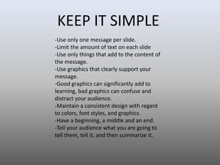 KEEP IT SIMPLE
-Use only one message per slide.
-Limit the amount of text on each slide
-Use only things that add to the content of
the message.
-Use graphics that clearly support your
message.
-Good graphics can significantly add to
learning, bad graphics can confuse and
distract your audience.
-Maintain a consistent design with regard
to colors, font styles, and graphics.
-Have a beginning, a middle and an end.
-Tell your audience what you are going to
tell them, tell it, and then summarize it.

 