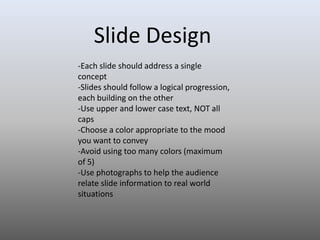 Slide Design
-Each slide should address a single
concept
-Slides should follow a logical progression,
each building on the other
-Use upper and lower case text, NOT all
caps
-Choose a color appropriate to the mood
you want to convey
-Avoid using too many colors (maximum
of 5)
-Use photographs to help the audience
relate slide information to real world
situations

 