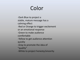 Color
-Dark Blue to project a
stable, mature message has a
calming effect
-Red or Orange to trigger excitement
or an emotional response
-Green to make audience
comfortable
-Yellow to get audience attention
quickly
-Gray to promote the idea of
"quality"
-White to project honesty/sincerity

 