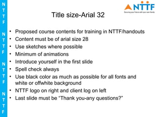 N
T
T                   Title size-Arial 32
F
  • Proposed course contents for training in NTTF/handouts
N
T • Content must be of arial size 28
T • Use sketches where possible
F • Minimum of animations

N • Introduce yourself in the first slide
T • Spell check always
T • Use black color as much as possible for all fonts and
F   white or offwhite background
  • NTTF logo on right and client log on left
N
T • Last slide must be “Thank you-any questions?”
T
F
 