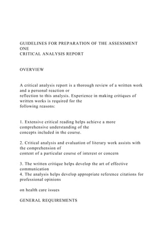 GUIDELINES FOR PREPARATION OF THE ASSESSMENT
ONE
CRITICAL ANALYSIS REPORT
OVERVIEW
A critical analysis report is a thorough review of a written work
and a personal reaction or
reflection to this analysis. Experience in making critiques of
written works is required for the
following reasons:
1. Extensive critical reading helps achieve a more
comprehensive understanding of the
concepts included in the course.
2. Critical analysis and evaluation of literary work assists with
the comprehension of
content of a particular course of interest or concern
3. The written critique helps develop the art of effective
communication
4. The analysis helps develop appropriate reference citations for
professional opinions
on health care issues
GENERAL REQUIREMENTS
 