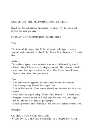 GUIDELINES FOR PREPARING CASE CRITIQUE
Deadline for submitting formatted critique: By the midnight
before the critique day
FORMAT AND SUBMISSION GUIDELINES
Title
The title of the paper should be all caps, bold type, single-
spaced, and centered. It should be Times New Roman – 12 point
font.
Authors
The authors (your team member’s names), followed by email
address, should be centered, single-spaced. The authors should
appear one line space below the title. Use Times New Roman,
12-point font. One line per author.
Text
· The text should appear one line space below the authors.
· The line-spacing should be single line.
· 250 to 350 words. Word count should not include the title and
authors.
· Text must be typed using Times New Roman – 12 point font.
· Margins should be set to 1 inch top, bottom, left, and right.
· Do not indent first line of paragraph
· Check grammar and spelling of the abstract before submission.
Example:
CRITIQUE FOR CASE READING:
WHEN DATA CREATES COMPETITIVE AADVANTAGES
 