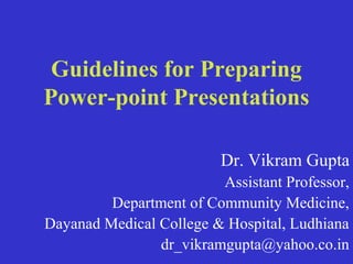 Guidelines for Preparing
Power-point Presentations

                          Dr. Vikram Gupta
                         Assistant Professor,
         Department of Community Medicine,
Dayanad Medical College & Hospital, Ludhiana
                dr_vikramgupta@yahoo.co.in
 