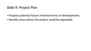 Slide 9: Project Plan
• Propose potential future enhancements or developments.
• Identify areas where the project could be expanded.
 