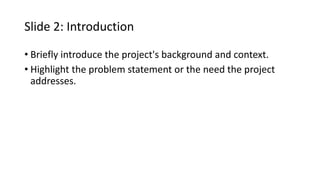 Slide 2: Introduction
• Briefly introduce the project's background and context.
• Highlight the problem statement or the need the project
addresses.
 