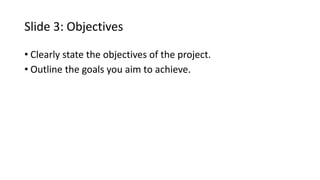 Slide 3: Objectives
• Clearly state the objectives of the project.
• Outline the goals you aim to achieve.
 