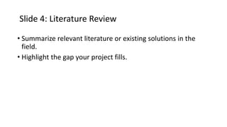 Slide 4: Literature Review
• Summarize relevant literature or existing solutions in the
field.
• Highlight the gap your project fills.
 