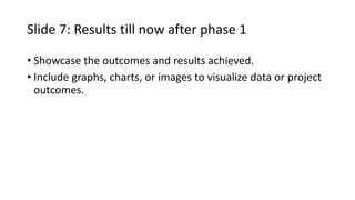 Slide 7: Results till now after phase 1
• Showcase the outcomes and results achieved.
• Include graphs, charts, or images to visualize data or project
outcomes.
 