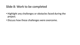 Slide 8: Work to be completed
• Highlight any challenges or obstacles faced during the
project.
• Discuss how these challenges were overcome.
 