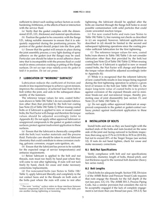 ASME PCC-1–2010
sufficient to detect such sealing surface factors as work-
hardening, brittleness, or the affects of heat or interaction
with the service fluid.
(a) Verify that the gasket complies with the dimen-
sional (O.D., I.D., thickness) and material specifications.
(b) Position the gasket to be concentric with the flange
I.D., taking suitable measures to ensure that it is ade-
quately supported during the positioning process. No
portion of the gasket should project into the flow path.
(c) Ensure that the gasket will remain in place during
the joint assembly process; a very light dusting of spray
adhesive on the gasket (not the flange) may be used.
Particular care should be taken to avoid adhesive chem-
istry that is incompatible with the process fluid or could
result in stress corrosion cracking or pitting of the flange
surfaces. Do not use tape strips radially across the gasket to
hold it in position. Do not use grease.
7 LUBRICATION OF “WORKING” SURFACES5
Lubrication reduces the coefficient of friction and
results in less required torque to achieve a given tension,
improves the consistency of achieved load from bolt to
bolt within the joint, and aids in the subsequent disas-
sembly of the fasteners.
The reference torque values for new, coated bolts/
nuts shown in Table 1M/Table 1 do not consider lubrica-
tion other than that provided by the bolt/nut coating
[see Note (2) of Table 1M/Table 1]. When reusing coated
bolts or if lubricant is applied to new or reused coated
bolts, the Nut Factor will change and therefore the torque
values should be adjusted accordingly (refer to
Appendix K). Do not apply either approved lubricant or
unapproved compounds to the gasket or gasket-contact
surfaces; protect against inadvertent application to these
surfaces.
(a) Ensure that the lubricant is chemically compatible
with the bolt/nut/washer materials and the process
fluid. Particular care should be taken to avoid lubricant
chemistry that could contribute to stress corrosion crack-
ing, galvanic corrosion, oxygen auto-ignition, etc.
(b) Ensure that the lubricant has proven to be suitable
for the expected range of service temperature(s) and
antiseize requirements.
(c) Before lubricant is applied to the bolt and nut
threads, nuts must run freely by hand past where they
will come to rest after tightening. If nuts will not turn
freely by hand, check for cause and make necessary
corrections/replacements.
(d) For noncoated bolts (see Notes to Table 1M/
Table 1), apply lubricant liberally and completely to the
nut contact faces and to the threads on both ends of
the bolts past where the nuts will come to rest after
5
The term “working” surfaces refers to those interfaces between
fastener components and/or fasteners and flanges that slide past
one another during tightening or loosening.
5
tightening; the lubricant should be applied after the
bolts are inserted through the flange bolt holes to avoid
possible contamination with solid particles that could
create unwanted reaction torque.
(e) For new coated bolts and nuts (see Notes to
Table 1M/Table 1), free running nut checks as described
in (c) are required; however, lubricant application as
described in (d) should be limited to the second and
subsequent tightening operations since the coating pro-
vides sufficient lubrication for the first tightening.
(1) The reference torque values for new, coated
bolts/nuts shown in Table 1M/Table 1 do not consider
lubrication other than that provided by the bolt/nut
coating [see Note (2) of Table 1M/Table 1]. When reusing
coated bolts or if lubricant is applied to new or reused
coated bolts, the Nut Factor will change and therefore
the torque values should be adjusted accordingly (refer
to Appendix K).
(f) While it is recognized that the inherent lubricity
of new coated bolts results in less torque being required
during the first tightening operation to achieve a given
level of tension in the bolt (see Table 1M/Table 1), the
major long-term value of coated bolts is to protect
against corrosion of the exposed threads and to mini-
mize break-out and nut-removal torque, thereby pro-
moting ease of joint disassembly [see section 15, and
Note (3) of Table 1M/Table 1].
(g) Do not apply either approved lubricant or unap-
proved compounds to the gasket or gasket-contact sur-
faces; protect against inadvertent application to these
surfaces.
8 INSTALLATION OF BOLTS
Install bolts and nuts so they are hand-tight with the
marked ends of the bolts and nuts located on the same
side of the joint and facing outward to facilitate inspec-
tion; then snug up to 15 N·m (10 ft-lb) to 30 N·m (20 ft-lb),
but not to exceed 20% of the Target Torque (see section
12). If nuts do not hand tighten, check for cause and
make necessary corrections.
8.1 Bolt/Nut Specifications
Verify compliance with bolt and nut specifications
[materials, diameter, length of bolts, thread pitch, and
nut thickness equal to the nominal bolt diameter (heavy
hex series nuts)].
8.2 Bolt Lengths
Check bolts for adequate length. Section VIII, Division
1 of the ASME Boiler and Pressure Vessel Code requires
that nuts engage the threads for the full depth of the
nut (see para. UG-13). The ASME B31.3, Process Piping
Code, has a similar provision but considers the nut to
be acceptably engaged if the lack of complete engage-
ment is not more than one thread (see para. 335.2.3). See
--``,``,``,```,`,``,,,`,,,````,,-`-`,,`,,`,`,,`---
 
