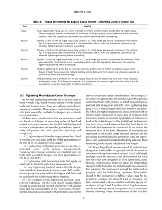 ｗｗｗ．ｂｚｆｘｗ．ｃｏｍ
ASME PCC-1–2010
Table 2 Torque Increments for Legacy Cross-Pattern Tightening Using a Single Tool
Step Loading
Install Hand tighten, then “snug up” to 15 N·m (10 ft-lb) to 30 N·m (20 ft-lb) (not to exceed 20% of Target Torque).
Check flange gap around circumference for uniformity. If the gap around the circumference is not reasonably
uniform, make the appropriate adjustments by selective tightening before proceeding.
Round 1 Tighten to 20% to 30% of Target Torque (see section 12). Check flange gap around circumference for uniform-
ity. If the gap around the circumference is not reasonably uniform, make the appropriate adjustments by
selective tightening/loosening before proceeding.
Round 2 Tighten to 50% to 70% of Target Torque (see section 12). Check flange gap around circumference for uniform-
ity. If the gap around the circumference is not reasonably uniform, make the appropriate adjustments by
selective tightening/loosening before proceeding.
Round 3 Tighten to 100% of Target Torque (see section 12). Check flange gap around circumference for uniformity. If the
gap around the circumference is not reasonably uniform, make the appropriate adjustments by selective
tightening/loosening before proceeding.
Round 4 Continue tightening the bolts, but on a circular clockwise pattern until no further nut rotation occurs at the
Round 3 Target Torque value. For indicator bolting, tighten bolts until the indicator rod retraction readings for
all bolts are within the specified range.
Round 5 Time permitting, wait a minimum of 4 hr and repeat Round 4; this will restore the short-term creep relaxation/
embedment losses. If the flange is subjected to a subsequent test pressure higher than its rating, it may be
desirable to repeat this round after the test is completed.
10.1 Tightening Method/Load-Control Technique
(a) Several tightening methods are available such as
hand wrench, slug/hand wrench, impact wrench, torque
tools, and tension tools. Also, several load-control tech-
niques are available. Thus, several combinations of spe-
cific joint assembly methods/techniques are available
for consideration.
(b) Four such combinations that are commonly used
are listed as follows in ascending order of bolt-load
control accuracy; however, the implied bolt-load control
accuracy is dependent on assembly procedures, specific
material properties, and operator training and
competency:
(1) tightening with hand or impact wrenches. Hand
wrenches are practical only for bolts approximately
25 mm (1 in.) in diameter and smaller.
(2) tightening with hand-operated or auxiliary-
powered tools with torque measurement.
Hand-operated torque wrenches are practical only for
bolts with assembly torque less than approximately
700 N·m (500 ft-lb).
(3) tightening with tensioning tools that apply an
axial load to the bolt with force measurement
(4) any tightening method used with bolt elonga-
tion (stretch) or load-control measurement. Bolt materi-
als and properties vary within bolt types and this must
be accounted for when using these methods.
(c) The selection of the tightening method/load-
control technique for the joint under consideration
should be made based on past experience with similar
joints and full consideration of the risks (safety, environ-
mental, financial) associated with potential leaks for the
7
service conditions under consideration. For example, it
is widely recognized that the most accurate bolt preload
control method (±10% or less) is direct measurement of
residual bolt elongation (stretch) after tightening (see
para. 10.2), whereas large bolt load variations are possi-
ble when any tightening method alone, not followed by
stretch/load verification, is used. Use of hydraulic bolt
tensioners results in accurate application of initial axial
load to the bolts; however, this initial load is decreased
due to transfer-load losses when the load from the
hydraulic bolt tensioner is transferred to the nut on the
tensioner side of the joint. Therefore, if tensioners are
employed to obtain the target residual preload, use the
procedure recommended by personnel who are experi-
enced and qualified in controlled bolting services. Most
tensioning tools require additional bolt length.
(d) Regarding direct measurement of residual bolt
elongation, it should be recognized that, if ultrasonic or
micrometer elongation control is used, initial bolt length
readings must be obtained and documented for each
bolt for which bolt elongation is to be determined; addi-
tionally, compensation must be made for temperature
changes in the bolt after the initial length measurement.
For accuracy, the instrument should be calibrated to
properly read the bolts being tightened. Information
stored in the instrument or tabled values may be too
generic to produce the desired level of accuracy. For
bolts constructed with a centerline indicator (gage) rod
as shown in Figs. 1 and 2, neither initial length measure-
ments nor temperature compensation is required,
thereby allowing direct determination of the true bolt
--``,``,``,```,`,``,,,`,,,````,,-`-`,,`,,`,`,,`---
 