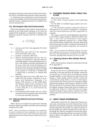 ｗｗｗ．ｂｚｆｘｗ．ｃｏｍ
ASME PCC-1–2010
elongation (and hence bolt stress) for both initial assem-
bly and for troubleshooting purposes during operation.
(e) Proprietary force-sensing devices that can provide
accurate and reliable real-time (increasing and decreas-
ing) bolt tension readings/printouts are available from
several manufacturers.
10.2 Bolt Elongation (Bolt Stretch) Determination
When bolt elongation (bolt stretch) measurement is
selected as the load-control technique to be used, the
required bolt elongation is computed according to the
following equation (assumes the bolt is threaded full
length):
⌬L p 冢
Sb x Leff
E 冣冢
Ar
Ats冣
where
Ar p root area, mm2
(in.2
). See Appendix H for bolt
root areas.
Ats p tensile stress area, mm2
(in.2
). See Appendix
H for bolt tensile stress areas.
E p modulus of elasticity, MPa (ksi)
Leff p effective stretching length, mm (in.). The con-
ventional assumption is that the effective
stretching length in a through-bolted joint sys-
tem is the distance between mid-thickness of
the nuts, where the nominal thickness of a
heavy hex series nut is one nominal bolt diame-
ter. By the same standard, the effective length
of the portion of a bolt that is studded into
a tapped hole is one-half of a nominal bolt
diameter.
Sb p Target Bolt Stress (root area), MPa (ksi). It is
noted that bolt stresses computed in accor-
dance with Mandatory Appendix 2 of
Section VIII, Division 1 of the ASME Boiler
and Pressure Vessel Code are based on root
area. If Target Bolt Stress (tensile stress area)
is used, drop the Ar /Ats term from the ⌬L
computation.
⌬L p bolt elongation (bolt stretch), mm (in.). Select
a tolerance on this computed value and include
it in the joint assembly procedure.
10.3 Tightening Method/Load-Control Technique
Selection
Table 3 shows an example of an approach to selecting
the tools, tightening method, and load-control technique
suitable to the need.
NOTE: Table 3 is provided as an illustration; due consideration
of specific conditions and factors applicable to the joint under
consideration should be given when selecting the appropriate
tightening method/load-control technique combination for a given
application.
10
11 TIGHTENING SEQUENCE WHEN A SINGLE TOOL
IS USED
Select from the following:
(a) The Table 4 Legacy pattern and numbering
system.
(b) The Table 4.1 modified Legacy pattern and num-
bering system.
(c) The alternative pattern sequences shown in
Alternatives #1, #2, and #3 of Appendix F; compliance
with the stated limitations for their application is
essential.
The torque increment round-tightening information
for the Table 4 Legacy pattern is detailed in Table 2 (see
Figs. 3 and 4 for an illustration of the Legacy
cross-pattern tightening sequence for a 12-bolt flange
and a 48-bolt flange, respectively, the latter illustrating
the bolt grouping concept). Counterpart illustrations of
certain alternative pattern sequences are covered in
Appendix F.
NOTE: The cross-pattern bolt tightening sequence and multi-
round tightening are necessary to counter the elastic interaction
that occurs when tightening bolts. See Appendix I for additional
information regarding elastic interaction (or bolt cross-talk).
11.1 Tightening Sequence When Multiple Tools Are
Used
Follow the procedures outlined in Alternatives #4 and
#5 of Appendix F.
11.2 Measurement of Gaps
Except for the last two tightening Passes, take mea-
surements of the gaps between the flanges around the
circumference to verify that the flanges are being
brought together evenly. Measure the gap between the
flanges at eight equally spaced locations around the
circumference using either a vernier or dial caliper.
Loosen bolts in the vicinity of the low readings (smallest
gap between flanges), until the gap is uniform to within
0.25 mm (0.010 in.). If necessary, bolts at the location of
the highest readings (largest gap between flanges) can
be tightened. However, if the difference in torque
required to keep the gap uniform is greater than 50%,
disassemble the joint and locate the source of the
problem.
12 TARGET TORQUE DETERMINATION
Individually determine the Target Bolt Prestress for
each joint considering each joint element that will be
affected by the prestress, keeping in mind that the initial
load developed by this prestress is imposed entirely on
the full gasket area unless the gasket has a stop-ring or
the flange face detail is arranged to provide the equiva-
lent. Before selecting Target Torque, see section 10, Tight-
ening of Bolts; and Appendix O, Assembly Bolt Stress
Determination.
--``,``,``,```,`,``,,,`,,,````,,-`-`,,`,,`,`,,`---
标准分享网 www.bzfxw.com 免费下载
 