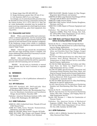 ｗｗｗ．ｂｚｆｘｗ．ｃｏｍ
ASME PCC-1–2010
(a) flanges larger than DN 600 (NPS 24)
(b) flange thicknesses greater than 125 mm (5 in.)
(c) bolt diameters M45 (13
⁄4 in.) and larger
Accordingly, use of a joint disassembly procedure may
be desirable for joints involving components meeting all
the criteria of paras. 15.1.1, 15.1.2, and 15.1.3. Also, use
of a joint disassembly procedure may be prudent for
joints involving components for which high local strains
could be detrimental (e.g., glass lined equipment, lens
ring joints).
15.1 Disassembly Load Control
15.1.1 When a joint disassembly load-control pro-
cedure is deemed appropriate, start by loosening bolts
on a cross-pattern basis to approximately half the initial
preload on each bolt based on the operator’s judgment.
If the breakaway torque action results in completely
relieving all preload, retighten to approximately half the
original Target Torque.
15.1.2 Check the gap around the circumference
after this first stage loosening round is complete, and
loosen additional bolts selectively if necessary to accom-
plish a reasonably uniform gap.
15.1.3 After reaffirming that all pressure on the
joint has been released and that the joint has separated,
proceed with bolt loosening and nut removal.
15.1.3.1 An aid such as a hydraulic or manual
flange spreader may be used if necessary to separate
the joint.
16 REFERENCES
16.1 General
The following is a list of publications referenced in
this Guideline.
16.2 API Publications
ANSI/API Standard 660, Shell-and-tube Heat
Exchangers, Eighth Edition, August 2007
API Recommended Practice 686, Recommended Prac-
tices for Machinery Installation and Installation
Design, Second Edition, December 2009
Publisher: American Petroleum Institute (API), 1220
L Street, NW, Washington, DC 20005-4070
16.3 ASME Publications
ASME B1.1-2003, Unified Inch Screw Threads (UN and
UNR Thread Form)
ASME B1.7-2006, Screw Threads: Nomenclature,
Definitions, and Letter Symbols
ASME B1.13M-2005, Metric Screw Threads: M Profile
ASME B16.5-2009, Pipe Flanges and Flanged Fittings
NPS 1
⁄2 Through NPS 24 Metric/Inch Standard
16
ASME B16.20-2007, Metallic Gaskets for Pipe Flanges:
Ring-Joint, Spiral-Wound, and Jacketed
ASME B16.47-2006, Large Diameter Steel Flanges NPS 26
Through NPS 60 Metric/Inch Standard
ASME B31.3-2008, Process Piping
ASME B46.1-2002, Surface Texture (Surface Roughness,
Waviness, and Lay)
ASME PCC-2–2008, Repair of Pressure Equipment and
Piping
Publisher: The American Society of Mechanical
Engineers (ASME), Three Park Avenue, New York,
NY 10016-5990; Order Department: 22 Law Drive,
P.O. Box 2300, Fairfield, NJ 07007-2300
16.4 ASME Boiler and Pressure Vessel Code, 2007
Edition (Including Addenda Through 2009)
Section II, Part A — Ferrous Material Specifications:
SA-105/SA-105M, Specification for Carbon Steel Forg-
ings for Piping Applications
SA-182/SA-182M, Specification for Forged or Rolled
Alloy and Stainless Steel Pipe Flanges, Forged
Flanges, and Valves and Parts for High-Temperature
Service
SA-193/SA-193M, Specification for Alloy-Steel and
Stainless Steel Bolting Materials for High-
Temperature or High Pressure Service and Other
Special Purpose Applications
SA-194/SA-194M, Specification for Carbon and Alloy
Steel Nuts for Bolts for High-Pressure or
High-Temperature Service, or Both
SA-240/SA-240M, Specification for Chromium and
Chromium-Nickel Stainless Steel Plate, Sheet, and
Strip for Pressure Vessels and for General Applications
SA-453/SA-453M, Specification for High-Temperature
Bolting Materials With Expansion Coefficients
Comparable to Austenitic Steels
SA-540/SA-540M, Specification for Alloy-Steel Bolting
Materials for Special Applications
SA-693, Specification for Precipitation-Hardening
Stainless and Heat-Resisting Steel Plate, Sheet, and
Strip
Section II, Part B — Nondestructive Examination:
SB-637, Specification for Precipitation-Hardening
Nickel Alloy Bars, Forgings, and Forging Stock for
High-Temperature Service
Section VIII, Division 1 — Rules for Construction of
Pressure Vessels
Publisher: The American Society of Mechanical
Engineers (ASME), Three Park Avenue, New York,
NY 10016-5990; Order Department: 22 Law Drive,
P.O. Box 2300, Fairfield, NJ 07007-2300
16.5 ASTM Publications
ASTM A 829/A 829M-06, Standard Specification for
Alloy Structural Steel Plates
--``,``,``,```,`,``,,,`,,,````,,-`-`,,`,,`,`,,`---
标准分享网 www.bzfxw.com 免费下载
 