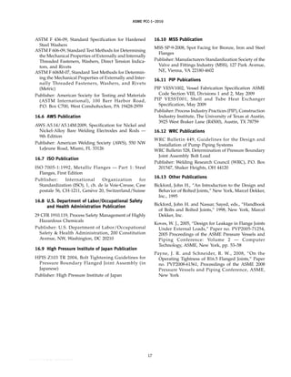 ｗｗｗ．ｂｚｆｘｗ．ｃｏｍ
ASME PCC-1–2010
ASTM F 436-09, Standard Specification for Hardened
Steel Washers
ASTM F 606-09, Standard Test Methods for Determining
the Mechanical Properties of Externally and Internally
Threaded Fasteners, Washers, Direct Tension Indica-
tors, and Rivets
ASTM F 606M-07, Standard Test Methods for Determin-
ing the Mechanical Properties of Externally and Inter-
nally Threaded Fasteners, Washers, and Rivets
(Metric)
Publisher: American Society for Testing and Materials
(ASTM International), 100 Barr Harbor Road,
P.O. Box C700, West Conshohocken, PA 19428-2959
16.6 AWS Publication
AWS A5.14/A5.14M:2009, Specification for Nickel and
Nickel-Alloy Bare Welding Electrodes and Rods —
9th Edition
Publisher: American Welding Society (AWS), 550 NW
LeJeune Road, Miami, FL 33126
16.7 ISO Publication
ISO 7005-1:1992, Metallic Flanges — Part 1: Steel
Flanges, First Edition
Publisher: International Organization for
Standardization (ISO), 1, ch. de la Voie-Creuse, Case
postale 56, CH-1211, Genève 20, Switzerland/Suisse
16.8 U.S. Department of Labor/Occupational Safety
and Health Administration Publication
29 CFR 1910.119, Process Safety Management of Highly
Hazardous Chemicals
Publisher: U.S. Department of Labor/Occupational
Safety & Health Administration, 200 Constitution
Avenue, NW, Washington, DC 20210
16.9 High Pressure Institute of Japan Publication
HPIS Z103 TR 2004, Bolt Tightening Guidelines for
Pressure Boundary Flanged Joint Assembly (in
Japanese)
Publisher: High Pressure Institute of Japan
17
16.10 MSS Publication
MSS SP-9-2008, Spot Facing for Bronze, Iron and Steel
Flanges
Publisher: Manufacturers Standardization Society of the
Valve and Fittings Industry (MSS), 127 Park Avenue,
NE, Vienna, VA 22180-4602
16.11 PIP Pubications
PIP VESV1002, Vessel Fabrication Specification ASME
Code Section VIII, Divisions 1 and 2, May 2009
PIP VESST001, Shell and Tube Heat Exchanger
Specification, May 2009
Publisher: Process Industry Practices (PIP), Construction
Industry Institute, The University of Texas at Austin,
3925 West Braker Lane (R4500), Austin, TX 78759
16.12 WRC Publications
WRC Bulletin 449, Guidelines for the Design and
Installation of Pump Piping Systems
WRC Bulletin 528, Determination of Pressure Boundary
Joint Assembly Bolt Load
Publisher: Welding Research Council (WRC), P.O. Box
201547, Shaker Heights, OH 44120
16.13 Other Publications
Bickford, John H., “An Introduction to the Design and
Behavior of Bolted Joints,” New York, Marcel Dekker,
Inc., 1995
Bickford, John H. and Nassar, Sayed, eds., “Handbook
of Bolts and Bolted Joints,” 1998, New York, Marcel
Dekker, Inc.
Koves, W. J., 2005, “Design for Leakage in Flange Joints
Under External Loads,” Paper no. PVP2005-71254,
2005 Proceedings of the ASME Pressure Vessels and
Piping Conference: Volume 2 — Computer
Technology, ASME, New York, pp. 53–58
Payne, J. R. and Schneider, R. W., 2008, “On the
Operating Tightness of B16.5 Flanged Joints,” Paper
no. PVP2008-61561, Proceedings of the ASME 2008
Pressure Vessels and Piping Conference, ASME,
New York
--``,``,``,```,`,``,,,`,,,````,,-`-`,,`,,`,`,,`---
 