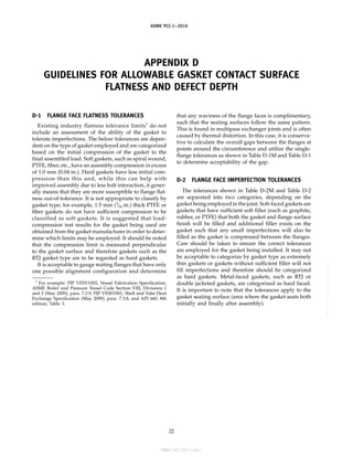 ｗｗｗ．ｂｚｆｘｗ．ｃｏｍ
ASME PCC-1–2010
APPENDIX D
GUIDELINES FOR ALLOWABLE GASKET CONTACT SURFACE
FLATNESS AND DEFECT DEPTH
D-1 FLANGE FACE FLATNESS TOLERANCES
Existing industry flatness tolerance limits1
do not
include an assessment of the ability of the gasket to
tolerate imperfections. The below tolerances are depen-
dent on the type of gasket employed and are categorized
based on the initial compression of the gasket to the
final assembled load. Soft gaskets, such as spiral wound,
PTFE, fiber, etc., have an assembly compression in excess
of 1.0 mm (0.04 in.). Hard gaskets have less initial com-
pression than this and, while this can help with
improved assembly due to less bolt interaction, it gener-
ally means that they are more susceptible to flange flat-
ness out-of-tolerance. It is not appropriate to classify by
gasket type; for example, 1.5 mm (1
⁄16 in.) thick PTFE or
fiber gaskets do not have sufficient compression to be
classified as soft gaskets. It is suggested that load-
compression test results for the gasket being used are
obtained from the gasket manufacturer in order to deter-
mine which limits may be employed. It should be noted
that the compression limit is measured perpendicular
to the gasket surface and therefore gaskets such as the
RTJ gasket type are to be regarded as hard gaskets.
It is acceptable to gauge mating flanges that have only
one possible alignment configuration and determine
1
For example: PIP VESV1002, Vessel Fabrication Specification,
ASME Boiler and Pressure Vessel Code Section VIII, Divisions 1
and 2 (May 2009), para. 7.3.9; PIP VESST001, Shell and Tube Heat
Exchange Specification (May 2009), para. 7.3.8; and API 660, 8th
edition, Table 3.
22
that any waviness of the flange faces is complimentary,
such that the seating surfaces follow the same pattern.
This is found in multipass exchanger joints and is often
caused by thermal distortion. In this case, it is conserva-
tive to calculate the overall gaps between the flanges at
points around the circumference and utilize the single-
flange tolerances as shown in Table D-1M and Table D-1
to determine acceptability of the gap.
D-2 FLANGE FACE IMPERFECTION TOLERANCES
The tolerances shown in Table D-2M and Table D-2
are separated into two categories, depending on the
gasket being employed in the joint. Soft-faced gaskets are
gaskets that have sufficient soft filler (such as graphite,
rubber, or PTFE) that both the gasket and flange surface
finish will be filled and additional filler exists on the
gasket such that any small imperfections will also be
filled as the gasket is compressed between the flanges.
Care should be taken to ensure the correct tolerances
are employed for the gasket being installed. It may not
be acceptable to categorize by gasket type as extremely
thin gaskets or gaskets without sufficient filler will not
fill imperfections and therefore should be categorized
as hard gaskets. Metal-faced gaskets, such as RTJ or
double jacketed gaskets, are categorized as hard faced.
It is important to note that the tolerances apply to the
gasket seating surface (area where the gasket seats both
initially and finally after assembly).
--``,``,``,```,`,``,,,`,,,````,,-`-`,,`,,`,`,,`---
标准分享网 www.bzfxw.com 免费下载
 