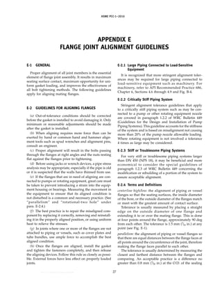 ｗｗｗ．ｂｚｆｘｗ．ｃｏｍ
ASME PCC-1–2010
APPENDIX E
FLANGE JOINT ALIGNMENT GUIDELINES
E-1 GENERAL
Proper alignment of all joint members is the essential
element of flange joint assembly. It results in maximum
seating surface contact, maximum opportunity for uni-
form gasket loading, and improves the effectiveness of
all bolt tightening methods. The following guidelines
apply for aligning mating flanges.
E-2 GUIDELINES FOR ALIGNING FLANGES
(a) Out-of-tolerance conditions should be corrected
before the gasket is installed to avoid damaging it. Only
minimum or reasonable adjustments should be made
after the gasket is installed.
(b) When aligning requires more force than can be
exerted by hand or common hand and hammer align-
ment tools such as spud wrenches and alignment pins,
consult an engineer.
(c) Proper alignment will result in the bolts passing
through the flanges at right angles and the nuts resting
flat against the flanges prior to tightening.
(d) Before using jacks or wrench devices, a pipe stress
analysis may be appropriate, especially if the pipe is old
or it is suspected that the walls have thinned from use.
(e) If the flanges that are in need of aligning are con-
nected to pumps or rotating equipment, great care must
be taken to prevent introducing a strain into the equip-
ment housing or bearings. Measuring the movement in
the equipment to ensure that its aligned condition is
not disturbed is a common and necessary practice. (See
“parallelism” and “rotational-two hole” under
para. E-2.4.)
(f) The best practice is to repair the misaligned com-
ponent by replacing it correctly, removing and reinstall-
ing it in the properly aligned position, or using uniform
heat to relieve the stresses.
(g) In joints where one or more of the flanges are not
attached to piping or vessels, such as cover plates and
tube bundles, use ample force to accomplish the best
aligned condition.
(h) Once the flanges are aligned, install the gasket
and tighten the fasteners completely, and then release
the aligning devices. Follow this rule as closely as possi-
ble. External forces have less effect on properly loaded
joints.
27
E-2.1 Large Piping Connected to Load-Sensitive
Equipment
It is recognized that more stringent alignment toler-
ances may be required for large piping connected to
load-sensitive equipment such as machinery. For
machinery, refer to API Recommended Practice 686,
Chapter 6, Sections 4.6 through 4.9 and Fig. B-4.
E-2.2 Critically Stiff Piping System
Stringent alignment tolerance guidelines that apply
to a critically stiff piping system such as may be con-
nected to a pump or other rotating equipment nozzle
are covered in paragraph 1.2.2 of WRC Bulletin 449
(Guidelines for the Design and Installation of Pump
Piping Systems). This guideline accounts for the stiffness
of the system and is based on misalignment not causing
more than 20% of the pump nozzle allowable loading.
Where rotating equipment is not involved a tolerance
4 times as large may be considered.
E-2.3 Stiff or Troublesome Piping Systems
For very stiff or troublesome piping systems larger
than DN 450 (NPS 18), it may be beneficial and more
economical to consider the special guidelines of
paragraph 1.2.3 of WRC Bulletin 449 concerning the
modification or rebuilding of a portion of the system to
assure acceptable alignment.
E-2.4 Terms and Definitions
centerline high/low: the alignment of piping or vessel
flanges so that the seating surfaces, the inside diameter
of the bore, or the outside diameter of the flanges match
or meet with the greatest amount of contact surface.
Tolerance is usually measured by placing a straight
edge on the outside diameter of one flange and
extending it to or over the mating flange. This is done
at four points around the flange, approximately 90 deg
from each other. The tolerance is 1.5 mm (1
⁄16 in.) at any
point (see Fig. E-1).
parallelism: the alignment of piping or vessel flanges so
that there are equal distances between the flange faces at
all points around the circumference of the joint, therefore
making the flange faces parallel to each other.
The tolerance is usually determined by measuring the
closest and farthest distance between the flanges and
comparing. An acceptable practice is a difference no
greater than 0.8 mm (1
⁄32 in.) at the O.D. of the sealing
--``,``,``,```,`,``,,,`,,,````,,-`-`,,`,,`,`,,`---
 