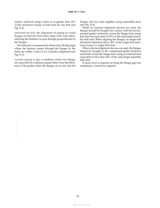 ｗｗｗ．ｂｚｆｘｗ．ｃｏｍ
ASME PCC-1–2010
surface, achieved using a force of no greater than 10%
of the maximum torque or bolt load for any bolt (see
Fig. E-2).
rotational-two hole: the alignment of piping or vessel
flanges so that the bolt holes align with each other,
allowing the fasteners to pass through perpendicular to
the flanges.
The tolerance is measured by observing a 90 deg angle
where the fastener passes through the flanges or the
holes are within 3 mm (1
⁄8 in.) of perfect alignment (see
Fig. E-3).
excessive spacing or gap: a condition where two flanges
are separated by a distance greater than twice the thick-
ness of the gasket when the flanges are at rest and the
28
flanges will not come together using reasonable force
(see Fig. E-4).
When no external alignment devices are used, the
flanges should be brought into contact with the uncom-
pressed gasket uniformly across the flange faces using
less than the equivalent of 10% of the total target assem-
bly bolt load. When aligning the flanges, no single bolt
should be tightened above 20% of the single bolt maxi-
mum torque or target bolt load.
When external alignment devices are used, the flanges
should be brought to the compressed gasket thickness
uniformly across the flange faces using an external load
equivalent to less than 20% of the total target assembly
bolt load.
If more force is required to bring the flange gap into
compliance, consult an engineer.
--``,``,``,```,`,``,,,`,,,````,,-`-`,,`,,`,`,,`---
标准分享网 www.bzfxw.com 免费下载
 